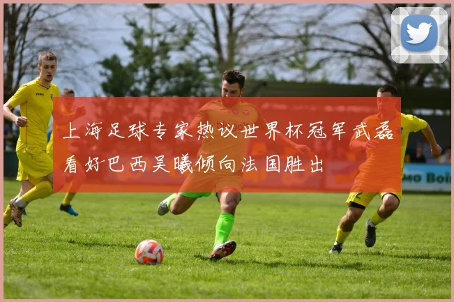 上海足球专家热议世界杯冠军武磊看好巴西吴曦倾向法国胜出