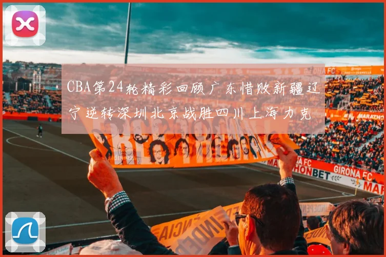 CBA第24轮精彩回顾广东惜败新疆辽宁逆转深圳北京战胜四川上海力克北控展现强劲实力