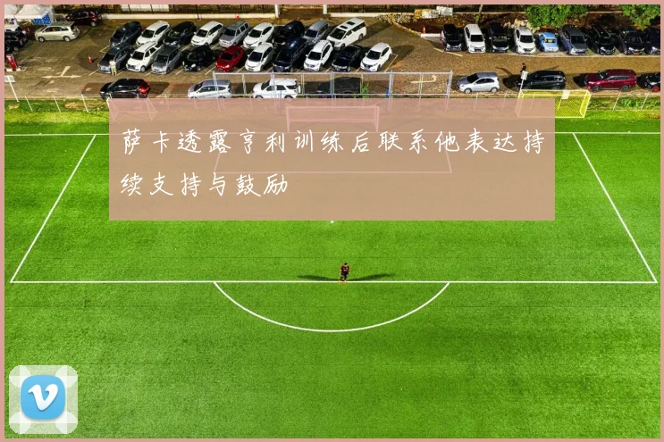 萨卡透露亨利训练后联系他表达持续支持与鼓励