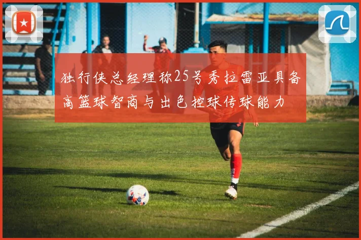 独行侠总经理称25号秀拉雷亚具备高篮球智商与出色控球传球能力