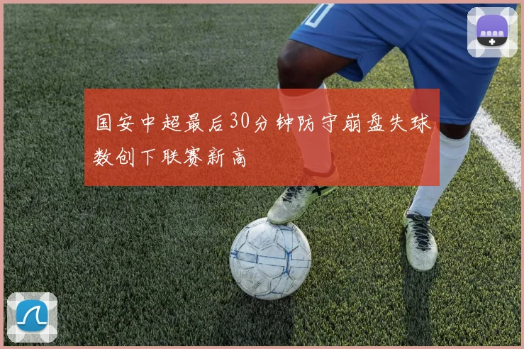 国安中超最后30分钟防守崩盘失球数创下联赛新高