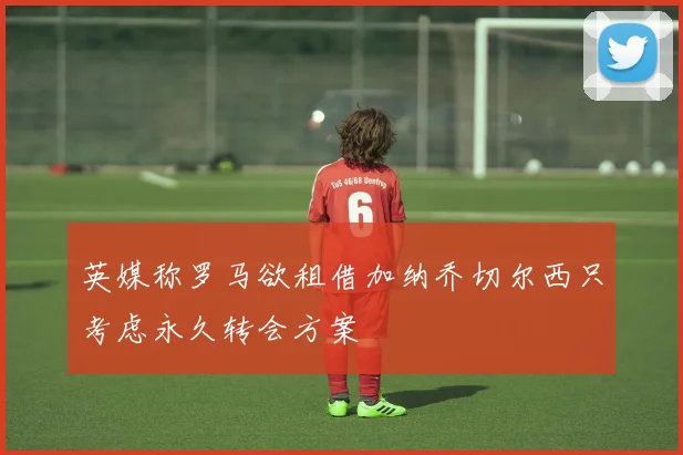 英媒称罗马欲租借加纳乔切尔西只考虑永久转会方案