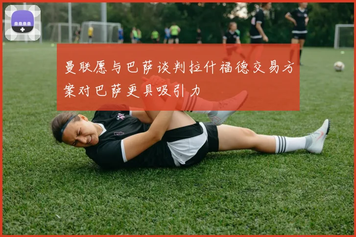 曼联愿与巴萨谈判拉什福德交易方案对巴萨更具吸引力