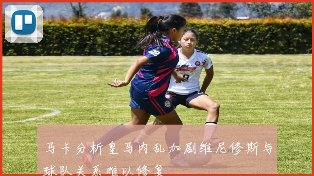 马卡分析皇马内乱加剧维尼修斯与球队关系难以修复