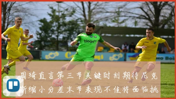 周琦直言第三节关键时刻期待尼克斯缩小分差末节表现不佳将面临挑战