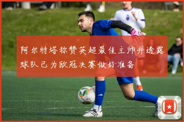 阿尔特塔称赞英超最佳主帅并透露球队已为欧冠决赛做好准备