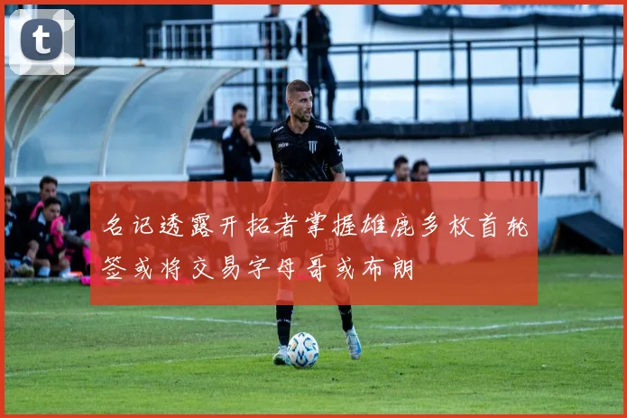 名记透露开拓者掌握雄鹿多枚首轮签或将交易字母哥或布朗