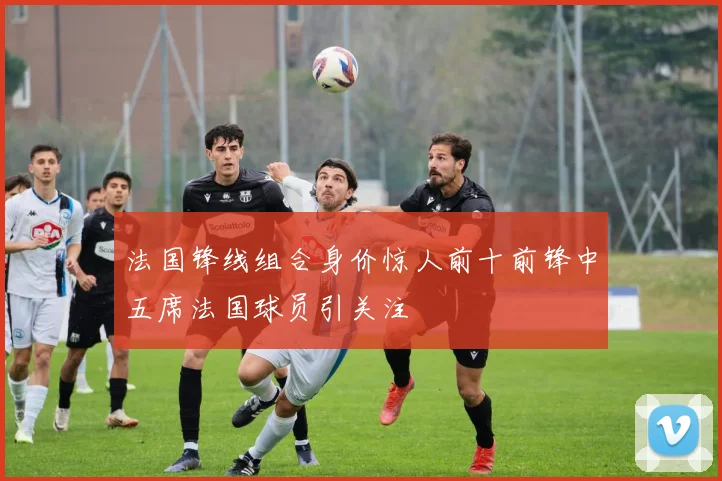 法国锋线组合身价惊人前十前锋中五席法国球员引关注