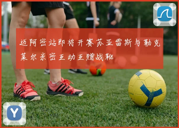 迈阿密站即将开赛苏亚雷斯与勒克莱尔亲密互动互赠战靴
