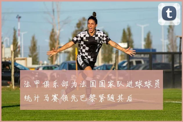 法甲俱乐部为法国国家队进球球员统计马赛领先巴黎紧随其后